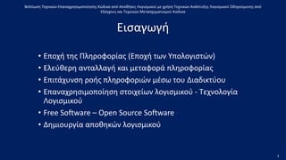 • Εποχή της Πληροφορίας (Εποχή των Υπολογιστών)
• Ελεύθερη ανταλλαγή και μεταφορά πληροφορίας
• Επιτάχυνση ροής πληροφοριών μέσω του Διαδικτύου
• Επαναχρησιμοποίηση στοιχείων λογισμικού - Τεχνολογία
Λογισμικού
• Free Software – Open Source Software
• Δημιουργία αποθηκών λογισμικού
Βελτίωση Τεχνικών Επαναχρησιμοποίησης Κώδικα από Αποθήκες Λογισμικού με χρήση Τεχνικών Ανάπτυξης Λογισμικού Οδηγούμενης από
Ελέγχους και Τεχνικών Μετασχηματισμού Κώδικα
Εισαγωγή
3
 