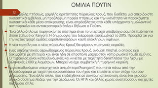 ΟΜΙΛΙΑ ΠΟΥΤΙΝ
 « Ο χαμηλής πτήσεως, χαμηλής ορατότητας πύραυλος Κρουζ, που διαθέτει μια απεριόριστη
ουσιαστικά εμβέλεια, μη προβλέψιμη πορεία πτήσεως και την ικανότητα να παρακάμπτει
ουσιαστικά κάθε μέσο απόκρουσης, είναι απρόσβλητος από κάθε υπάρχοντα η μελλοντικό
αντιπύραυλο και αντιαεροπορικό όπλο,» δήλωσε ο Πούτιν.
 ΄Ένα άλλο όπλο με πυρηνοκίνητο σύστημα είναι το υπερταχύ υποβρύχιο ρομπότ (submarine
drone Status 6 or Kanyon). Η δημιουργία του διέρρευσε (εσκεμμένα;) το 2015. Προορίζεται για
την καταστροφή ομάδες αεροπλανοφόρων και/ή ολόκληρων λιμένων.
 Η νέα τορπίλη και ο νέος πύραυλος Κρουζ θα φέρουν πυρηνικές κεφαλές.
 ένας υπερηχητικός αεριωθούμενος πύραυλος Κρουζ, ονόματι Kinzhal, ο οποίος έχει
δοκιμαστεί με επιτυχία και είναι ήδη σε αποστολή μάχης στον νότιο ρωσικό τομέα αμύνης.
Ο πύραυλος είναι κατευθυνόμενος και κινείται με ταχύτητα δεκαπλάσια του ήχου, με
βεληνεκές 2.000 χιλιομέτρων. Μπορεί να έχει συμβατική ή πυρηνική κεφαλή.
 το κατευθυνόμενο υπερηχητικό ανεμόπτερο”Avangard”, που πετά πάνω από την
στρατόσφαιρα με ταχύτητα εικοσαπλάσια του ήχου και επιπίπτει στον στόχο του σαν
μετεωρίτης. ΄Ένα άλλο όπλο, που επιδείχθηκε σε σύντομη απεικόνιση, είναι ένα χερσαίο
οπλικό σύστημα λέιζερ, για την αεράμυνα. Οι ΗΠΑ και άλλες χώρες αναπτύσσουν και αυτές
παρόμοια όπλα.
15/3/18
12
 