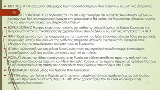  ΜΥΣΤΙΚΕΣ ΥΠΗΡΕΣΙΕΣ:Είναι υπέρμαχος των παρακολουθήσεων που διεξάγουν οι μυστικές υπηρεσίες
των ΗΠΑ
 ΙΣΛΑΜΙΚΗ ΤΡΟΜΟΚΡΑΤΙΑ: Σε δηλώσεις του το 2013 είχε αναφέρει ότι οι ηγέτες των Μουσουλμανικών
κρατών που δεν αποκηρύσσουν ανοιχτά την τρομοκρατία θα πρέπει να θεωρούνται ηθικοί αυτουργοί
της και συνυπεύθυνοιχος των παρακολουθήσεων
 ΒΟΡΕΙΑ ΚΟΡΕΑ:Ο Pompeo είναι υποστηρικτής της καθεστωτικής αλλαγής στη Βόρεια Κορέα και της
πλήρους αποστρατιωτικοποίησης της χερσονήσου.ν που διεξάγουν οι μυστικές υπηρεσίες των ΗΠΑ.
 ΙΡΑΝ: Τάσσεται ενάντια στην συμφωνία για τα πυρηνικά του Ιράν, κάνοντας μάλιστα λόγο για μυστικές
συμφωνίες μεταξύ του Ιράν και της Διεθνούς Υπηρεσίας Ατομικής Ενέργειας που διενεργεί τους
ελέγχους για την συμμόρφωση του Ιράν προς τη Συμφωνία.
 ΙΣΡΑΗΛ: Φιλοισραηλινός και φιλικά διακείμενος προς τον Ισραηλινό πρωθυπουργό Νετανιάχου,
συμεριζόμενος μαζί του τις ίδιες ανησυχίες σχετικά με το Ιράν.
 ΡΩΣΙΑ :Πολέμιος της ιδέας προσέγγισης με τη Ρωσία και κάθετα αντίθετος προς την πολιτική του
Κρεμλίνου σε Ουκρανία, Ευρώπη και Μέση Ανατολή. Χρεώνει στον πρώην Αμερικανό πρόεδρο Ομπάμα
το ότι ουσιαστικά με τη στάση του προσκάλεσε τους Ρώσους στον πόλεμο στη Συρία.
 ΟΠΛΟΚΑΤΟΧΗ: Ισόβιο μέλος του National Rifle Association
 ΤΟΥΡΚΙΑ:μέσω του Twitter ο Πομπέο μετά την αποτυχημένη απόπειρα πραξικοπήματος του Ιουλίου
2016 –και πριν γίνει διευθυντής της CIA– στο οποίο χαρακτήριζε την Τουρκία «ολοκληρωτική
ισλαμιστική δικτατορία». 15/3/18
15
 