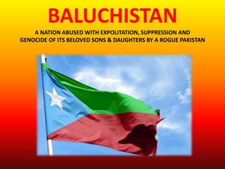 BALUCHISTAN
A NATION ABUSED WITH EXPOLITATION, SUPPRESSION AND
GENOCIDE OF ITS BELOVED SONS & DAUGHTERS BY A ROGUE PAKISTAN
 