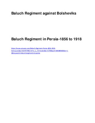 Baluch Regiment against Bolsheviks
Baluch Regiment in Persia-1856 to 1918
https://www.amazon.com/Baluch-Regiment-Persia-1856-1918-
Humayun/dp/1514757990/ref=sr_1_1?s=books&ie=UTF8&qid=1485889606&sr=1-
1&keywords=baluch+regiment+in+persia
 