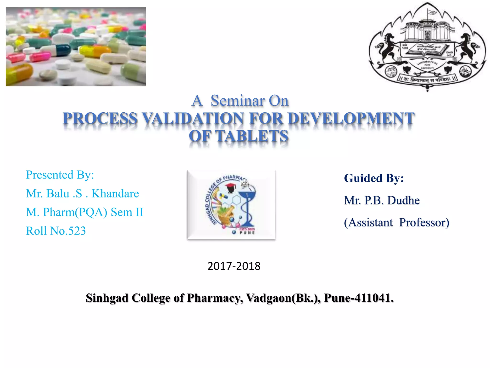 A Seminar On
PROCESS VALIDATION FOR DEVELOPMENT
OF TABLETS
Presented By:
Mr. Balu .S . Khandare
M. Pharm(PQA) Sem II
Roll No.523
Guided By:
Mr. P.B. Dudhe
(Assistant Professor)
Sinhgad College of Pharmacy, Vadgaon(Bk.), Pune-411041.
2017-2018
 