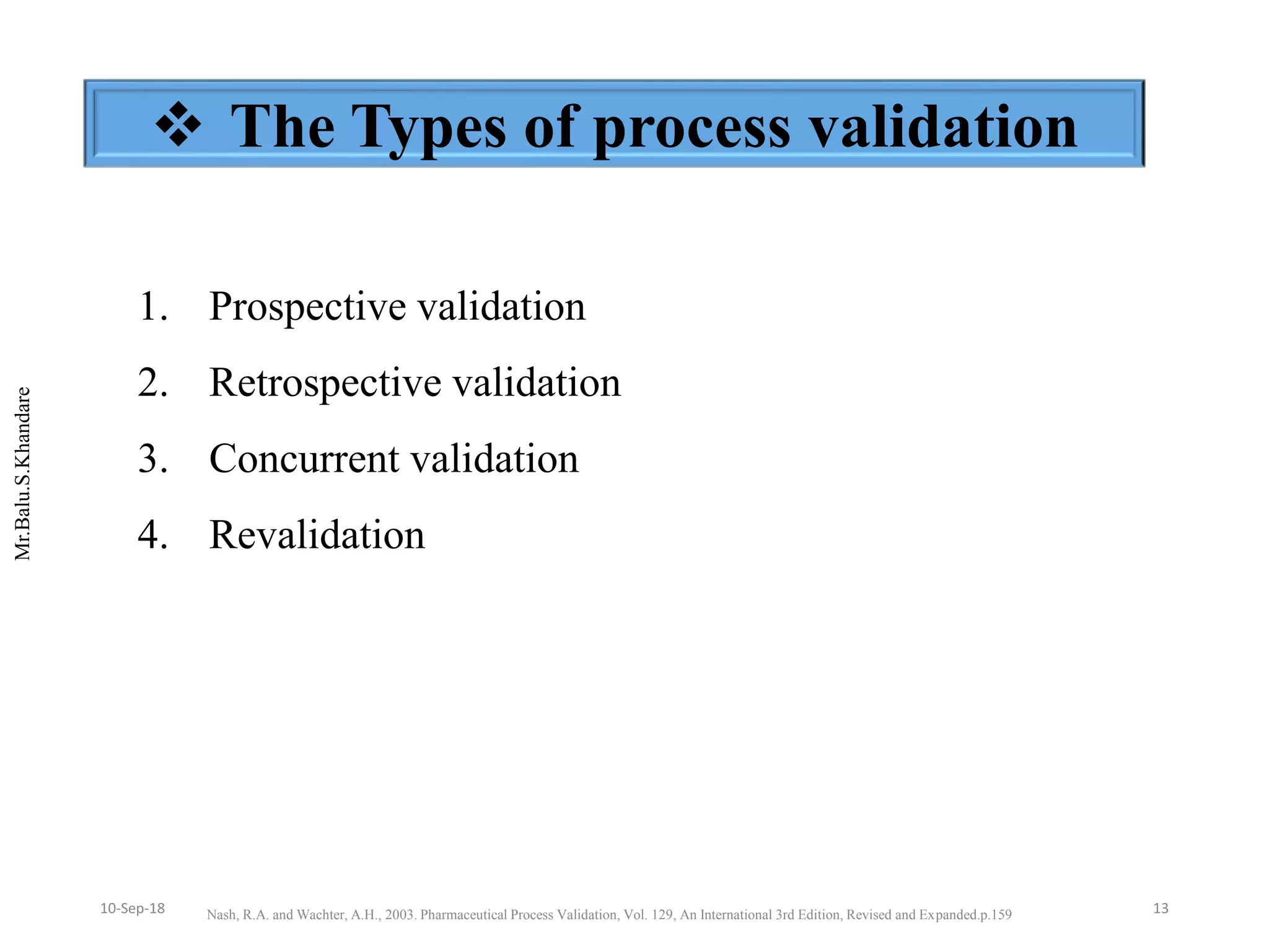 Mr.Balu.S.Khandare
 The Types of process validation
1. Prospective validation
2. Retrospective validation
3. Concurrent validation
4. Revalidation
Nash, R.A. and Wachter, A.H., 2003. Pharmaceutical Process Validation, Vol. 129, An International 3rd Edition, Revised and Expanded.p.159 1310-Sep-18
 