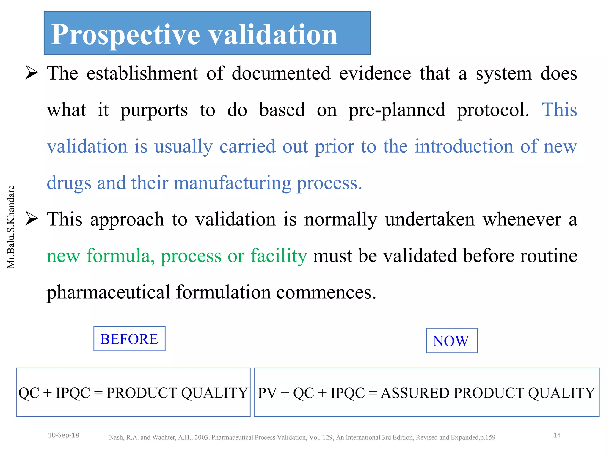 Mr.Balu.S.Khandare
Prospective validation
 The establishment of documented evidence that a system does
what it purports to do based on pre-planned protocol. This
validation is usually carried out prior to the introduction of new
drugs and their manufacturing process.
 This approach to validation is normally undertaken whenever a
new formula, process or facility must be validated before routine
pharmaceutical formulation commences.
QC + IPQC = PRODUCT QUALITY
BEFORE
PV + QC + IPQC = ASSURED PRODUCT QUALITY
NOW
Nash, R.A. and Wachter, A.H., 2003. Pharmaceutical Process Validation, Vol. 129, An International 3rd Edition, Revised and Expanded.p.159 1410-Sep-18
 