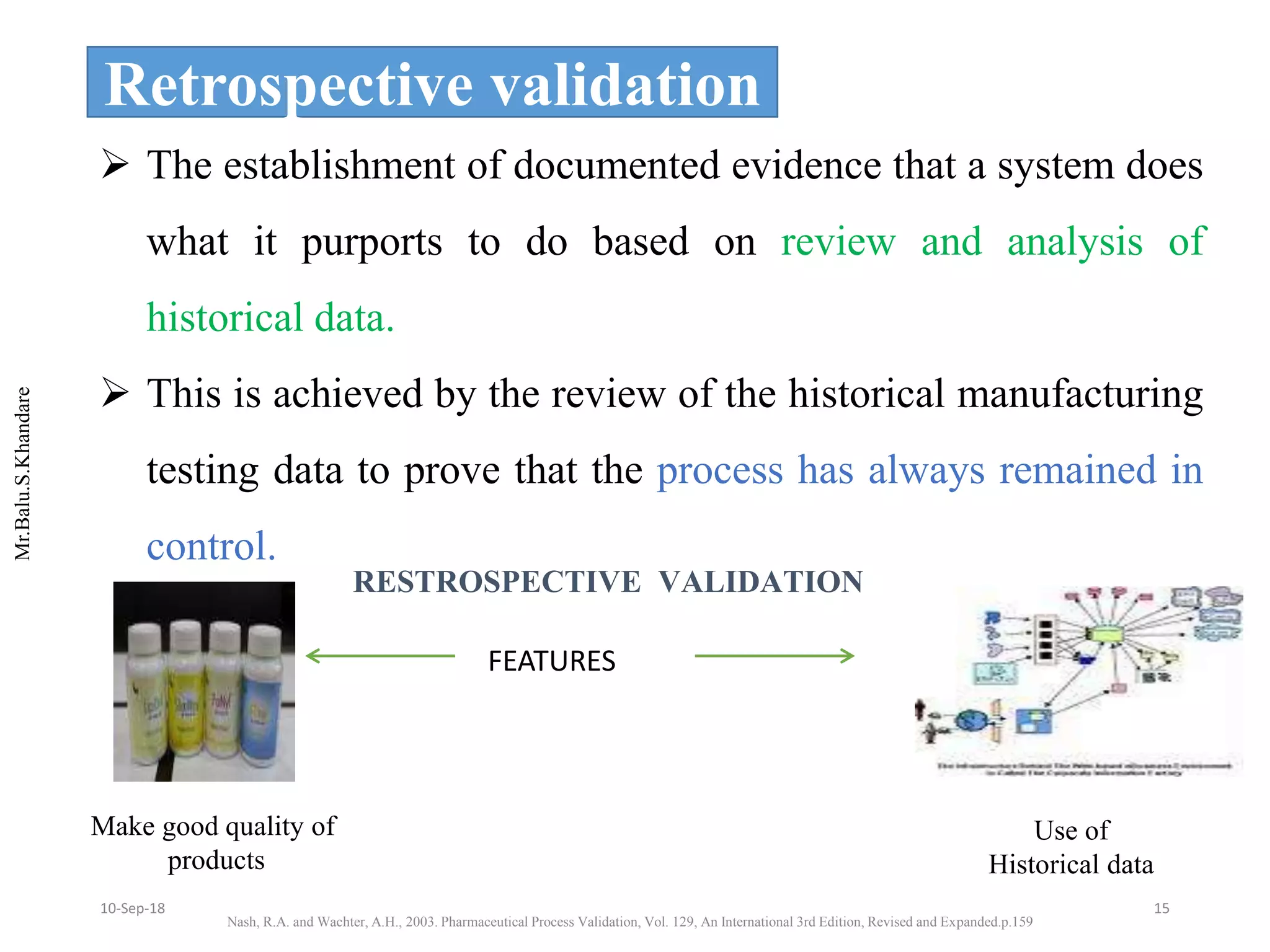 Mr.Balu.S.Khandare
Retrospective validation
 The establishment of documented evidence that a system does
what it purports to do based on review and analysis of
historical data.
 This is achieved by the review of the historical manufacturing
testing data to prove that the process has always remained in
control.
FEATURES
Make good quality of
products
Use of
Historical data
RESTROSPECTIVE VALIDATION
Nash, R.A. and Wachter, A.H., 2003. Pharmaceutical Process Validation, Vol. 129, An International 3rd Edition, Revised and Expanded.p.159
1510-Sep-18
 