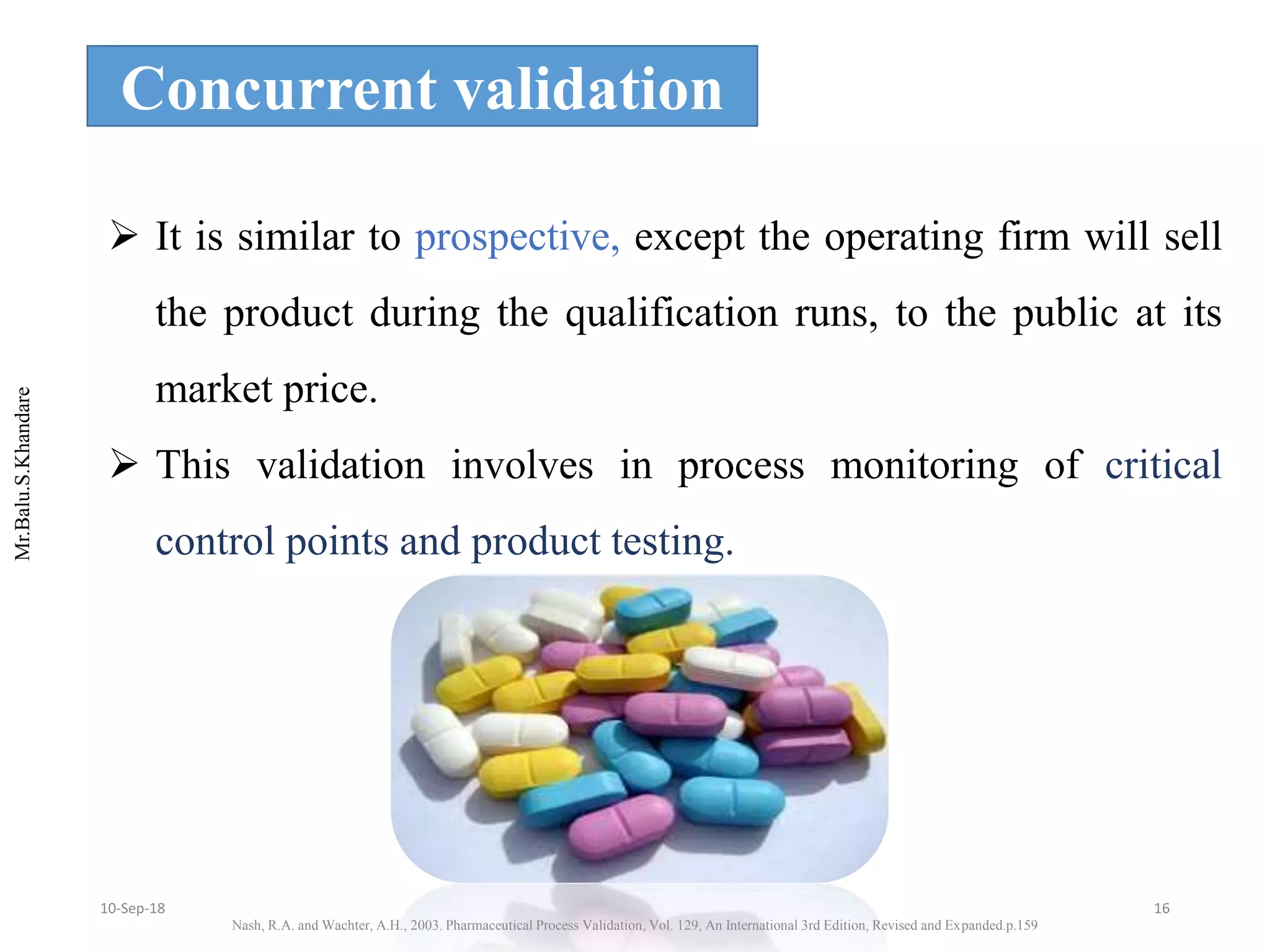Mr.Balu.S.Khandare
Concurrent validation
 It is similar to prospective, except the operating firm will sell
the product during the qualification runs, to the public at its
market price.
 This validation involves in process monitoring of critical
control points and product testing.
Nash, R.A. and Wachter, A.H., 2003. Pharmaceutical Process Validation, Vol. 129, An International 3rd Edition, Revised and Expanded.p.159
1610-Sep-18
 