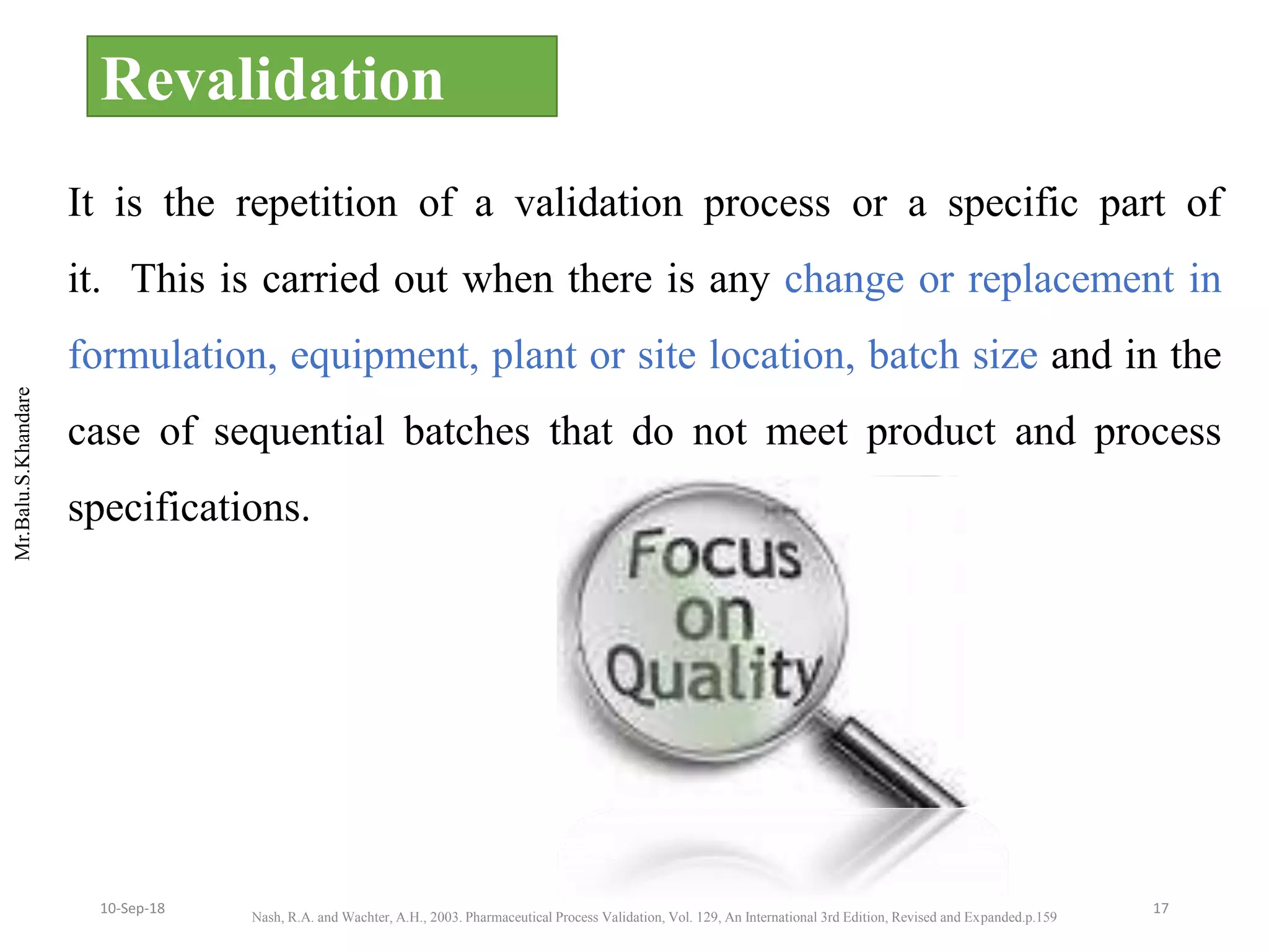 Mr.Balu.S.Khandare
Revalidation
It is the repetition of a validation process or a specific part of
it. This is carried out when there is any change or replacement in
formulation, equipment, plant or site location, batch size and in the
case of sequential batches that do not meet product and process
specifications.
Nash, R.A. and Wachter, A.H., 2003. Pharmaceutical Process Validation, Vol. 129, An International 3rd Edition, Revised and Expanded.p.159
1710-Sep-18
 