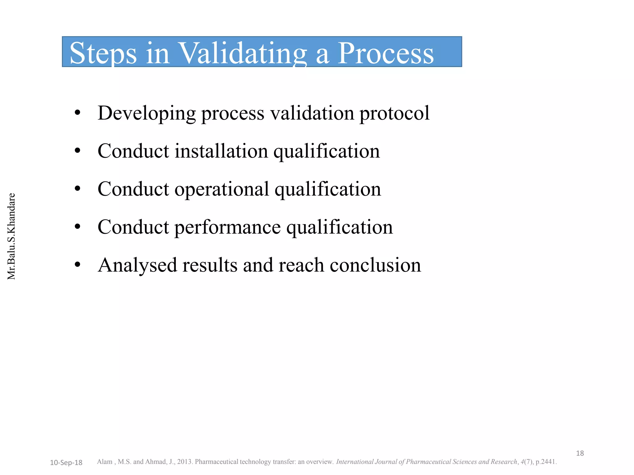 Mr.Balu.S.Khandare
• Developing process validation protocol
• Conduct installation qualification
• Conduct operational qualification
• Conduct performance qualification
• Analysed results and reach conclusion
Steps in Validating a Process
Alam , M.S. and Ahmad, J., 2013. Pharmaceutical technology transfer: an overview. International Journal of Pharmaceutical Sciences and Research, 4(7), p.2441.
18
10-Sep-18
 