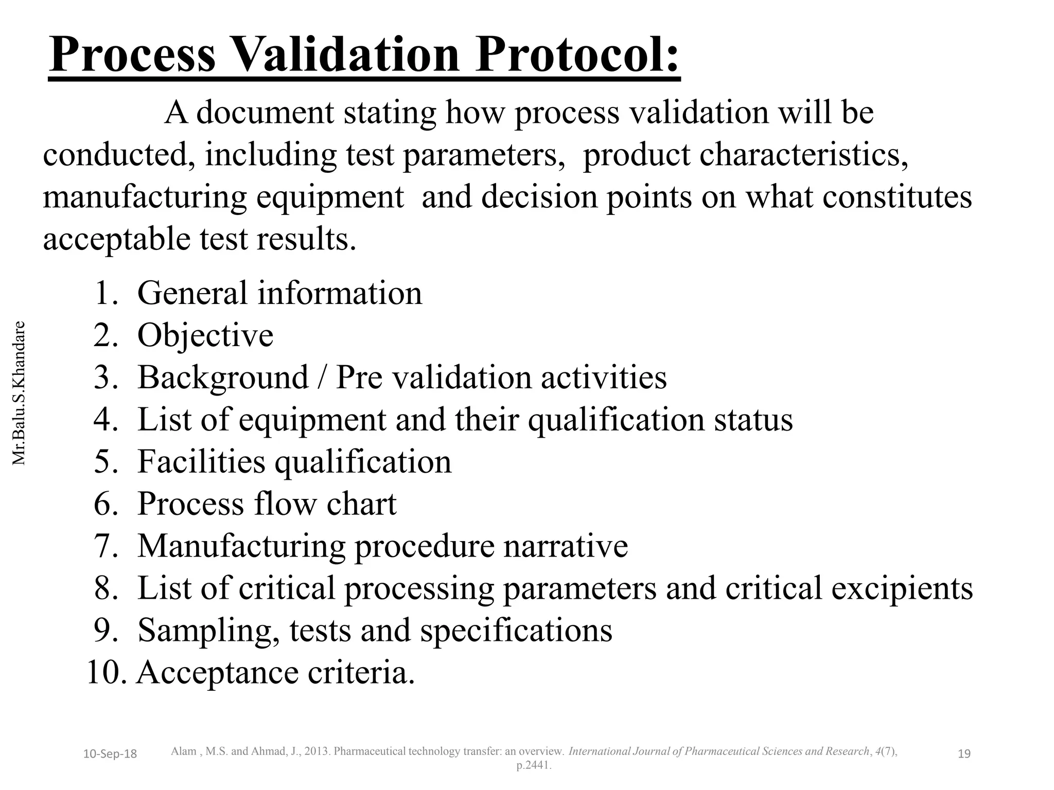 Mr.Balu.S.Khandare
A document stating how process validation will be
conducted, including test parameters, product characteristics,
manufacturing equipment and decision points on what constitutes
acceptable test results.
1. General information
2. Objective
3. Background / Pre validation activities
4. List of equipment and their qualification status
5. Facilities qualification
6. Process flow chart
7. Manufacturing procedure narrative
8. List of critical processing parameters and critical excipients
9. Sampling, tests and specifications
10. Acceptance criteria.
Process Validation Protocol:
Alam , M.S. and Ahmad, J., 2013. Pharmaceutical technology transfer: an overview. International Journal of Pharmaceutical Sciences and Research, 4(7),
p.2441.
1910-Sep-18
 