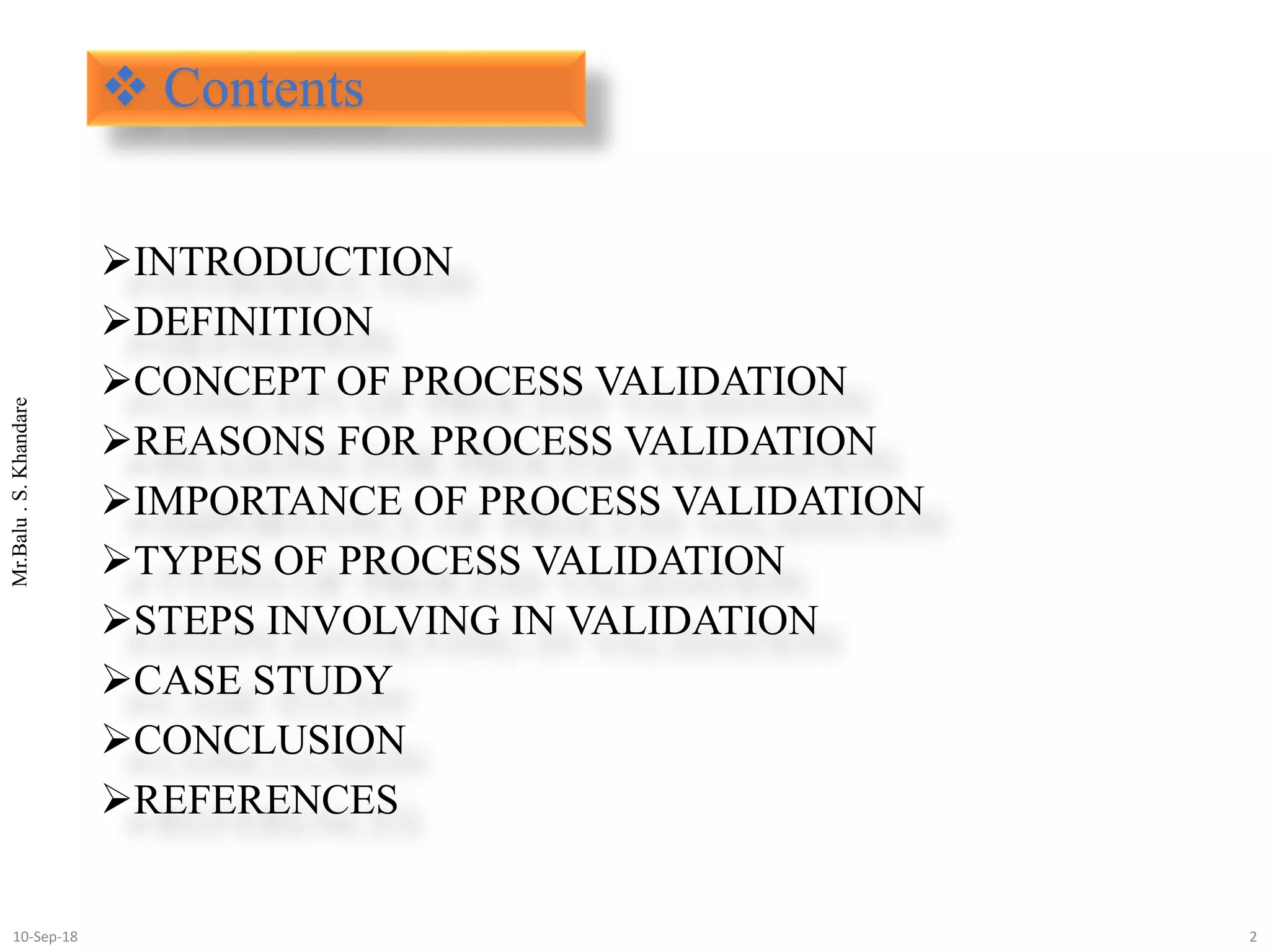 Mr.Balu.S.Khandare
 Contents
INTRODUCTION
DEFINITION
CONCEPT OF PROCESS VALIDATION
REASONS FOR PROCESS VALIDATION
IMPORTANCE OF PROCESS VALIDATION
TYPES OF PROCESS VALIDATION
STEPS INVOLVING IN VALIDATION
CASE STUDY
CONCLUSION
REFERENCES
210-Sep-18
 