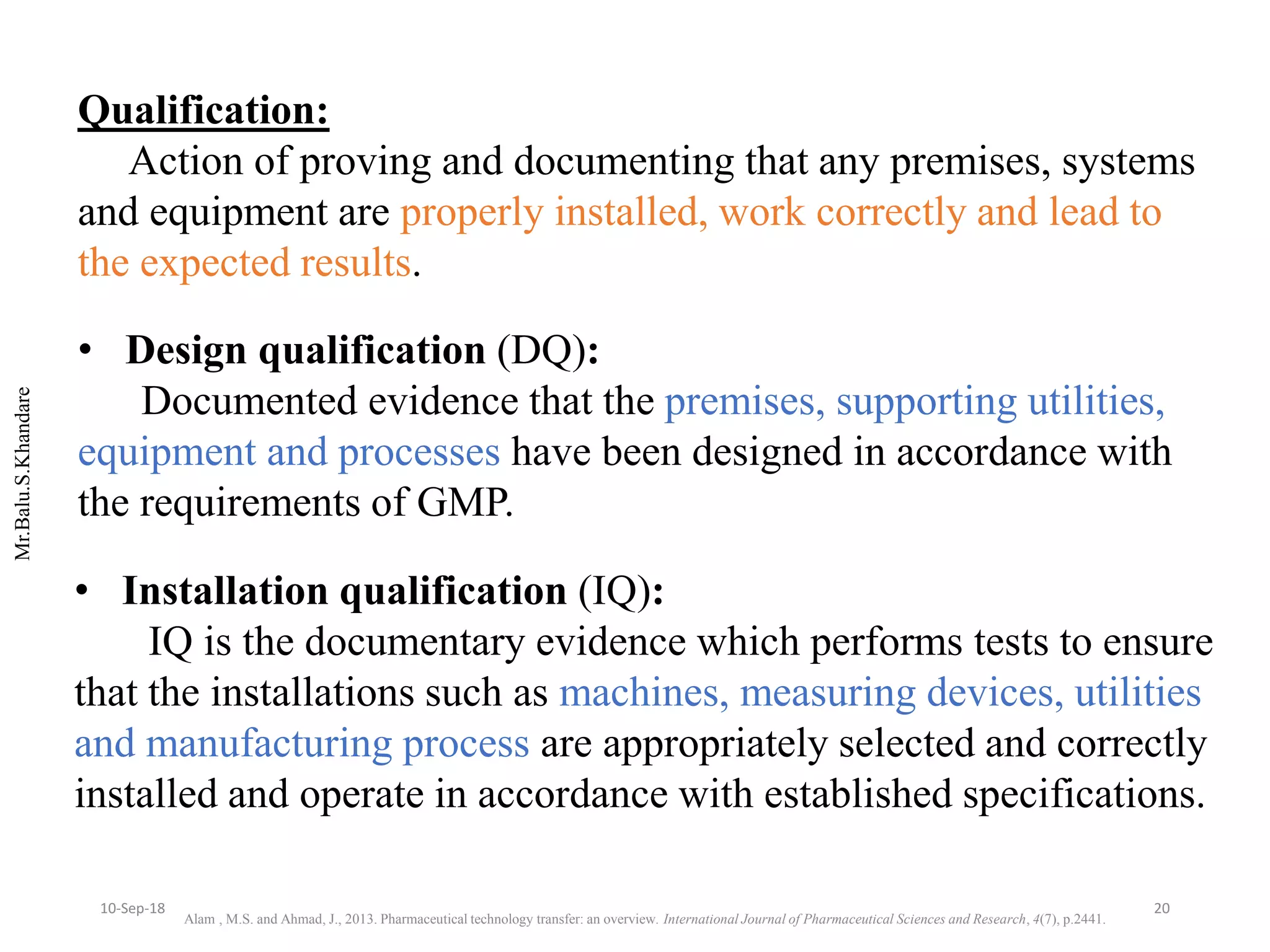 Mr.Balu.S.Khandare
Qualification:
Action of proving and documenting that any premises, systems
and equipment are properly installed, work correctly and lead to
the expected results.
• Design qualification (DQ):
Documented evidence that the premises, supporting utilities,
equipment and processes have been designed in accordance with
the requirements of GMP.
• Installation qualification (IQ):
IQ is the documentary evidence which performs tests to ensure
that the installations such as machines, measuring devices, utilities
and manufacturing process are appropriately selected and correctly
installed and operate in accordance with established specifications.
Alam , M.S. and Ahmad, J., 2013. Pharmaceutical technology transfer: an overview. International Journal of Pharmaceutical Sciences and Research, 4(7), p.2441.
2010-Sep-18
 