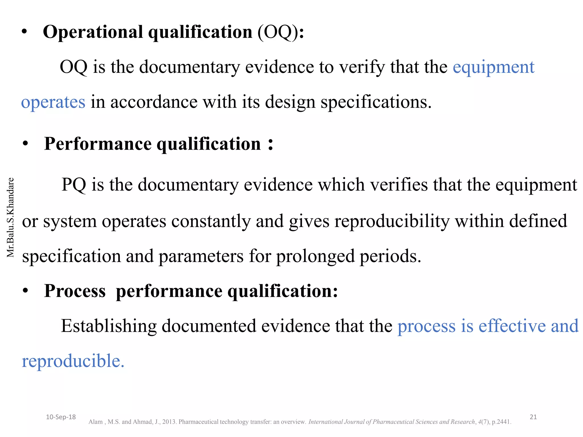 Mr.Balu.S.Khandare
• Performance qualification :
PQ is the documentary evidence which verifies that the equipment
or system operates constantly and gives reproducibility within defined
specification and parameters for prolonged periods.
• Process performance qualification:
Establishing documented evidence that the process is effective and
reproducible.
• Operational qualification (OQ):
OQ is the documentary evidence to verify that the equipment
operates in accordance with its design specifications.
Alam , M.S. and Ahmad, J., 2013. Pharmaceutical technology transfer: an overview. International Journal of Pharmaceutical Sciences and Research, 4(7), p.2441.
2110-Sep-18
 
