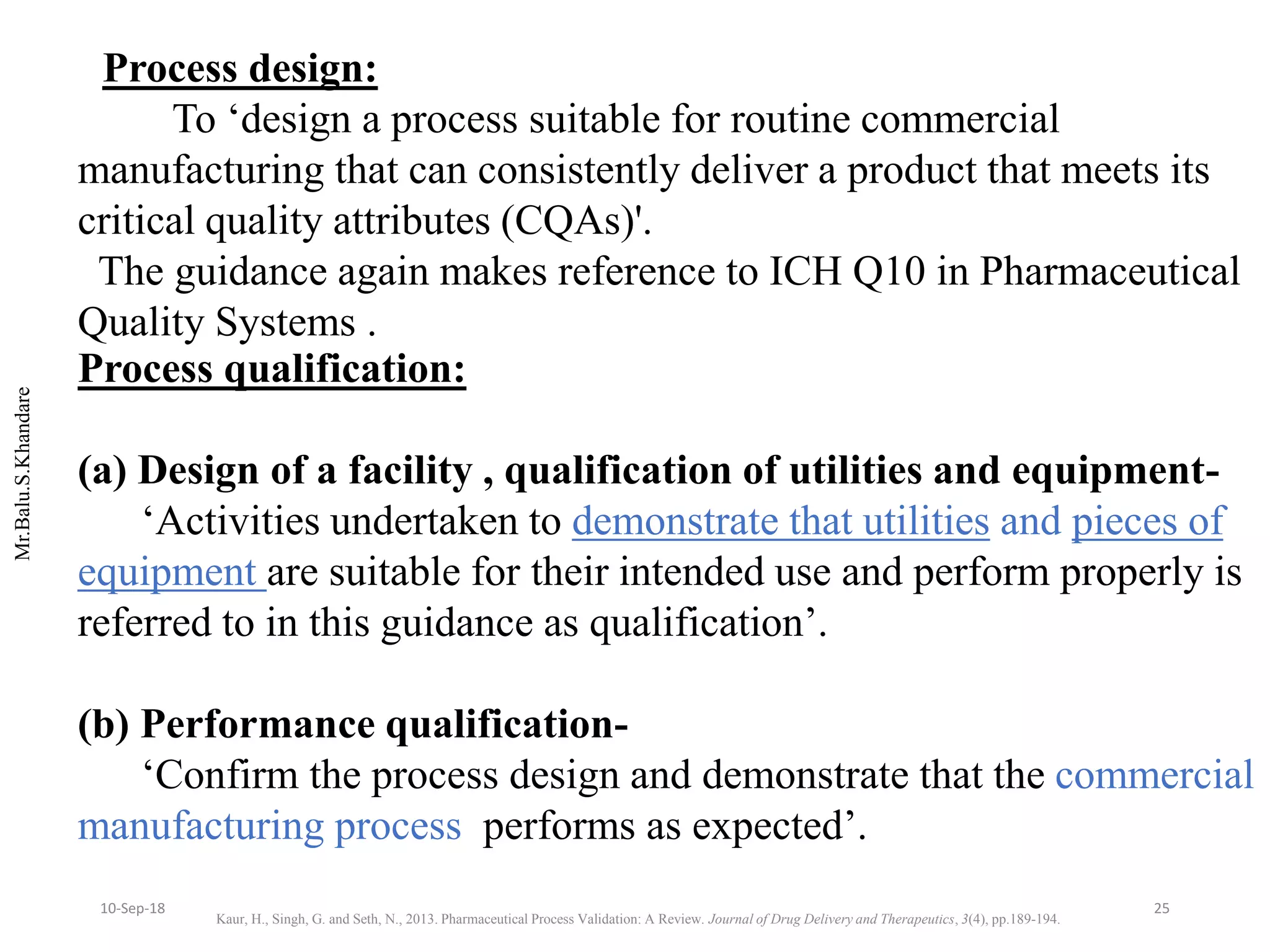 Mr.Balu.S.Khandare
Process design:
To ‘design a process suitable for routine commercial
manufacturing that can consistently deliver a product that meets its
critical quality attributes (CQAs)'.
The guidance again makes reference to ICH Q10 in Pharmaceutical
Quality Systems .
Process qualification:
(a) Design of a facility , qualification of utilities and equipment-
‘Activities undertaken to demonstrate that utilities and pieces of
equipment are suitable for their intended use and perform properly is
referred to in this guidance as qualification’.
(b) Performance qualification-
‘Confirm the process design and demonstrate that the commercial
manufacturing process performs as expected’.
Kaur, H., Singh, G. and Seth, N., 2013. Pharmaceutical Process Validation: A Review. Journal of Drug Delivery and Therapeutics, 3(4), pp.189-194.
2510-Sep-18
 