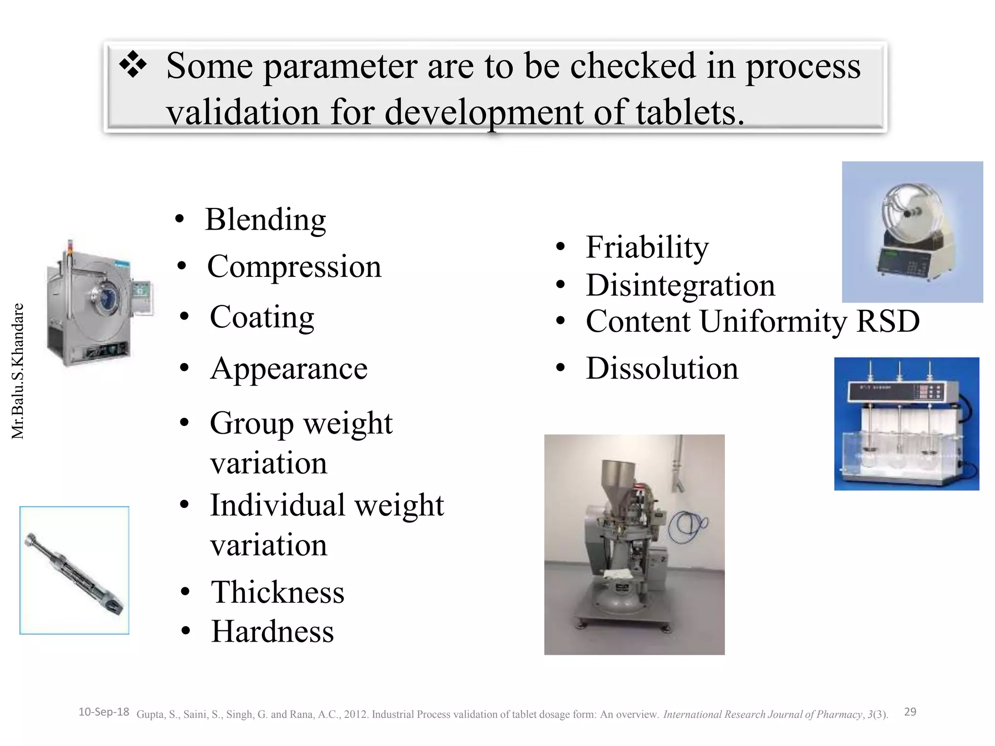 Mr.Balu.S.Khandare
 Some parameter are to be checked in process
validation for development of tablets.
• Blending
• Compression
• Coating
• Appearance
• Group weight
variation
• Individual weight
variation
• Thickness
• Hardness
• Friability
• Disintegration
• Content Uniformity RSD
• Dissolution
Gupta, S., Saini, S., Singh, G. and Rana, A.C., 2012. Industrial Process validation of tablet dosage form: An overview. International Research Journal of Pharmacy, 3(3). 2910-Sep-18
 