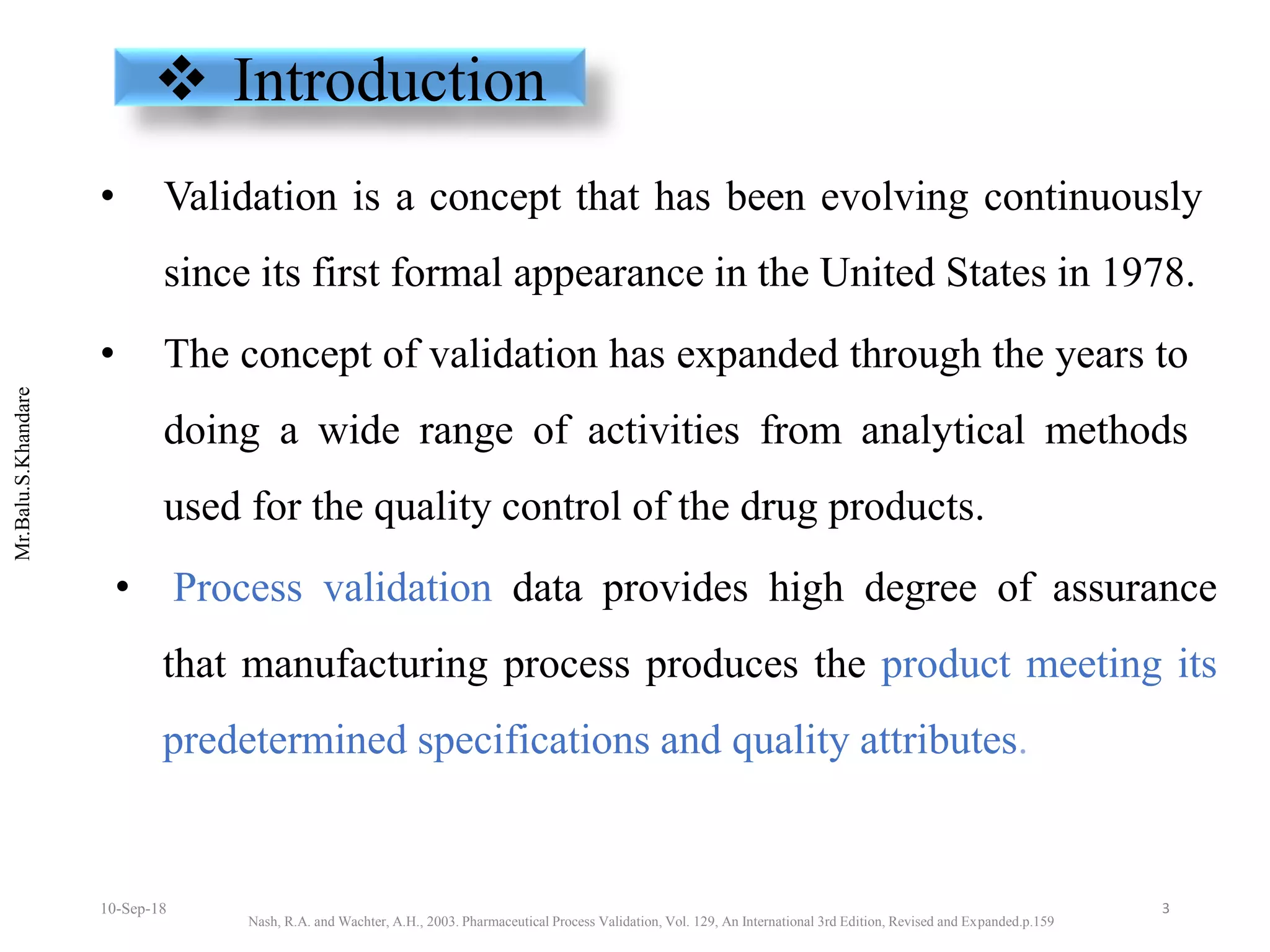 Mr.Balu.S.Khandare
 Introduction
• Validation is a concept that has been evolving continuously
since its first formal appearance in the United States in 1978.
• The concept of validation has expanded through the years to
doing a wide range of activities from analytical methods
used for the quality control of the drug products.
• Process validation data provides high degree of assurance
that manufacturing process produces the product meeting its
predetermined specifications and quality attributes.
Nash, R.A. and Wachter, A.H., 2003. Pharmaceutical Process Validation, Vol. 129, An International 3rd Edition, Revised and Expanded.p.159
310-Sep-18
 