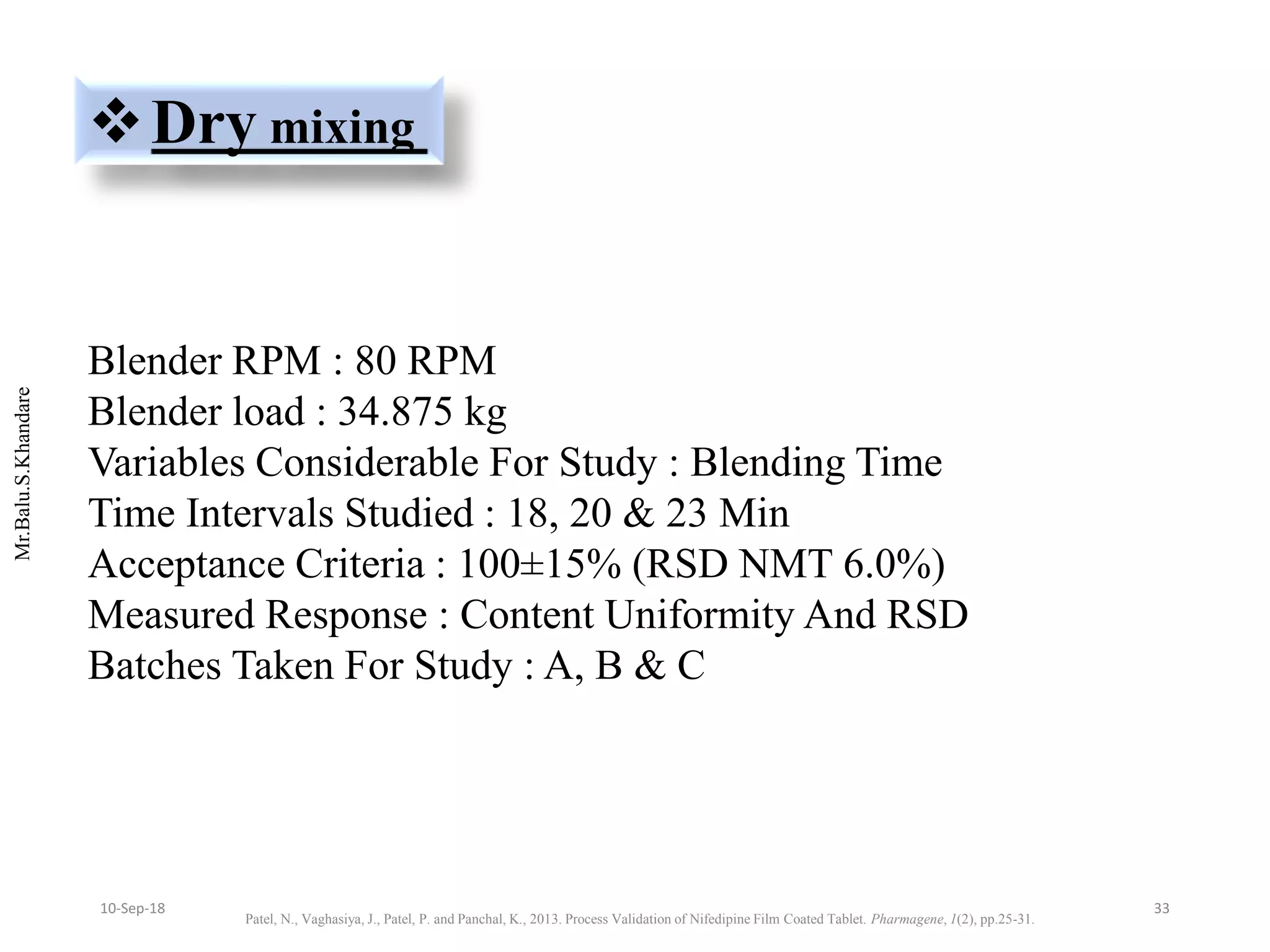 Mr.Balu.S.Khandare
Dry mixing
Blender RPM : 80 RPM
Blender load : 34.875 kg
Variables Considerable For Study : Blending Time
Time Intervals Studied : 18, 20 & 23 Min
Acceptance Criteria : 100±15% (RSD NMT 6.0%)
Measured Response : Content Uniformity And RSD
Batches Taken For Study : A, B & C
Patel, N., Vaghasiya, J., Patel, P. and Panchal, K., 2013. Process Validation of Nifedipine Film Coated Tablet. Pharmagene, 1(2), pp.25-31.
3310-Sep-18
 