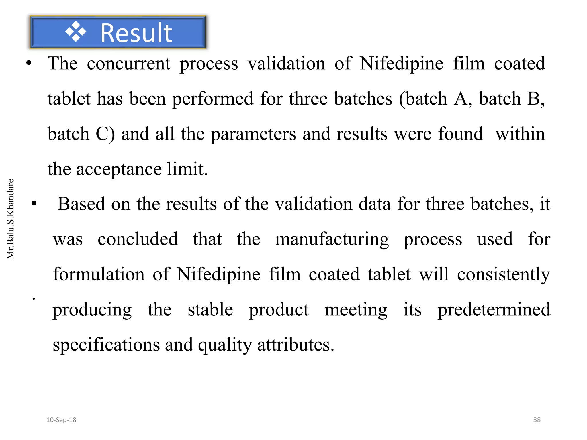 Mr.Balu.S.Khandare
 Result
• The concurrent process validation of Nifedipine film coated
tablet has been performed for three batches (batch A, batch B,
batch C) and all the parameters and results were found within
the acceptance limit.
• Based on the results of the validation data for three batches, it
was concluded that the manufacturing process used for
formulation of Nifedipine film coated tablet will consistently
producing the stable product meeting its predetermined
specifications and quality attributes.
.
3810-Sep-18
 