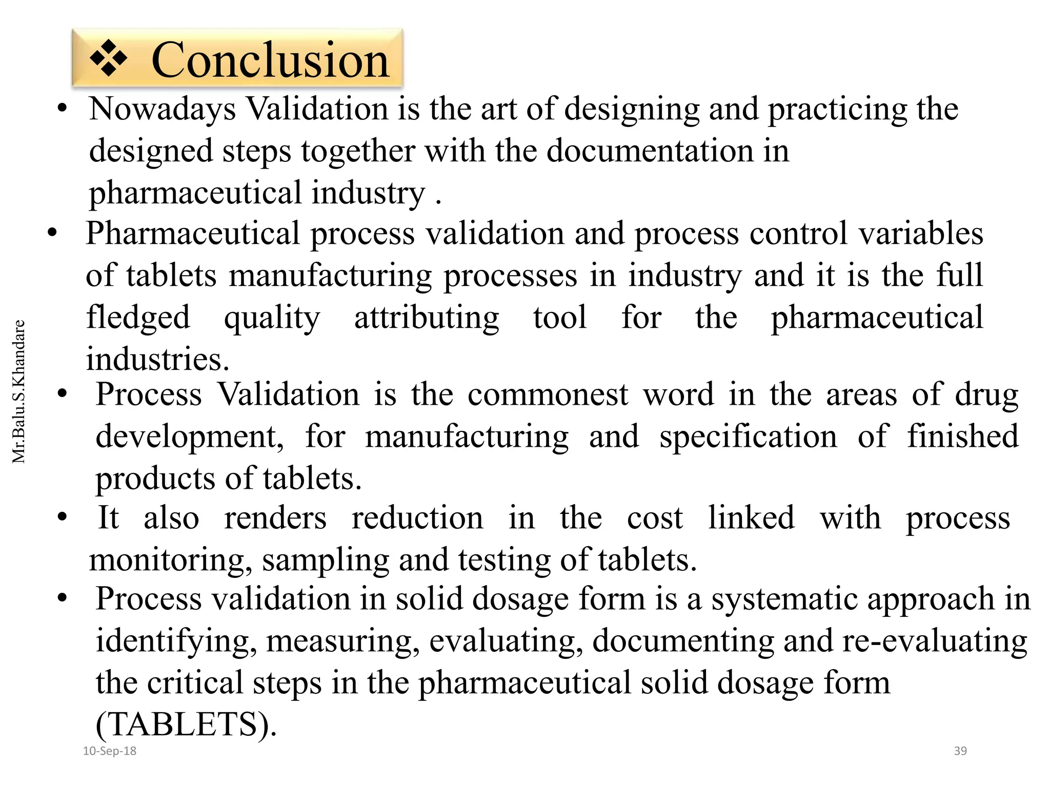 Mr.Balu.S.Khandare
 Conclusion
• Process Validation is the commonest word in the areas of drug
development, for manufacturing and specification of finished
products of tablets.
• It also renders reduction in the cost linked with process
monitoring, sampling and testing of tablets.
• Pharmaceutical process validation and process control variables
of tablets manufacturing processes in industry and it is the full
fledged quality attributing tool for the pharmaceutical
industries.
• Nowadays Validation is the art of designing and practicing the
designed steps together with the documentation in
pharmaceutical industry .
• Process validation in solid dosage form is a systematic approach in
identifying, measuring, evaluating, documenting and re-evaluating
the critical steps in the pharmaceutical solid dosage form
(TABLETS).
3910-Sep-18
 
