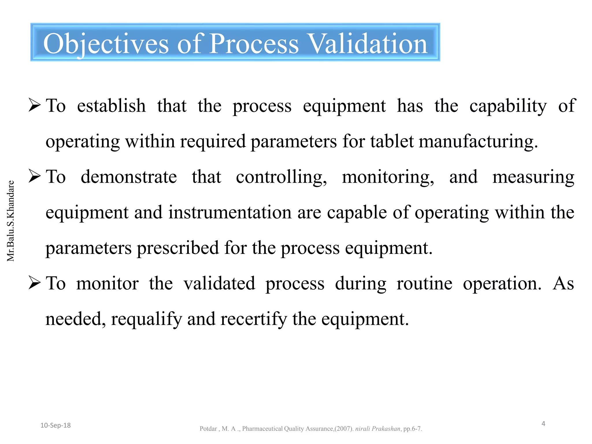 Mr.Balu.S.Khandare
To establish that the process equipment has the capability of
operating within required parameters for tablet manufacturing.
To demonstrate that controlling, monitoring, and measuring
equipment and instrumentation are capable of operating within the
parameters prescribed for the process equipment.
To monitor the validated process during routine operation. As
needed, requalify and recertify the equipment.
Objectives of Process Validation
Potdar , M. A ., Pharmaceutical Quality Assurance,(2007). nirali Prakashan, pp.6-7.
410-Sep-18
 