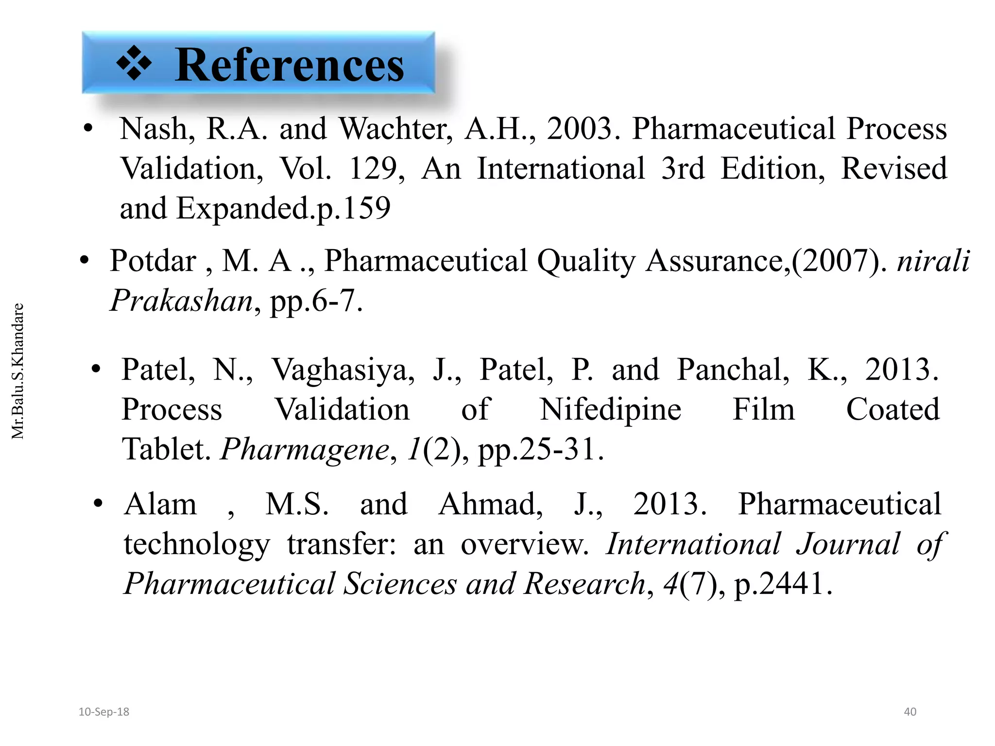 Mr.Balu.S.Khandare
• Alam , M.S. and Ahmad, J., 2013. Pharmaceutical
technology transfer: an overview. International Journal of
Pharmaceutical Sciences and Research, 4(7), p.2441.
• Patel, N., Vaghasiya, J., Patel, P. and Panchal, K., 2013.
Process Validation of Nifedipine Film Coated
Tablet. Pharmagene, 1(2), pp.25-31.
 References
• Nash, R.A. and Wachter, A.H., 2003. Pharmaceutical Process
Validation, Vol. 129, An International 3rd Edition, Revised
and Expanded.p.159
• Potdar , M. A ., Pharmaceutical Quality Assurance,(2007). nirali
Prakashan, pp.6-7.
4010-Sep-18
 