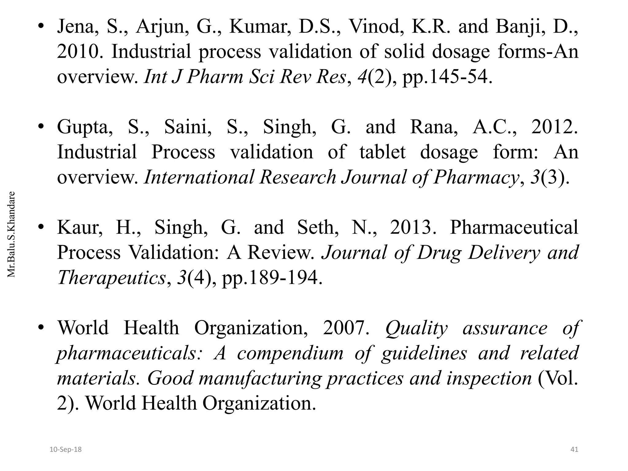 Mr.Balu.S.Khandare
• Jena, S., Arjun, G., Kumar, D.S., Vinod, K.R. and Banji, D.,
2010. Industrial process validation of solid dosage forms-An
overview. Int J Pharm Sci Rev Res, 4(2), pp.145-54.
• Gupta, S., Saini, S., Singh, G. and Rana, A.C., 2012.
Industrial Process validation of tablet dosage form: An
overview. International Research Journal of Pharmacy, 3(3).
• Kaur, H., Singh, G. and Seth, N., 2013. Pharmaceutical
Process Validation: A Review. Journal of Drug Delivery and
Therapeutics, 3(4), pp.189-194.
• World Health Organization, 2007. Quality assurance of
pharmaceuticals: A compendium of guidelines and related
materials. Good manufacturing practices and inspection (Vol.
2). World Health Organization.
4110-Sep-18
 