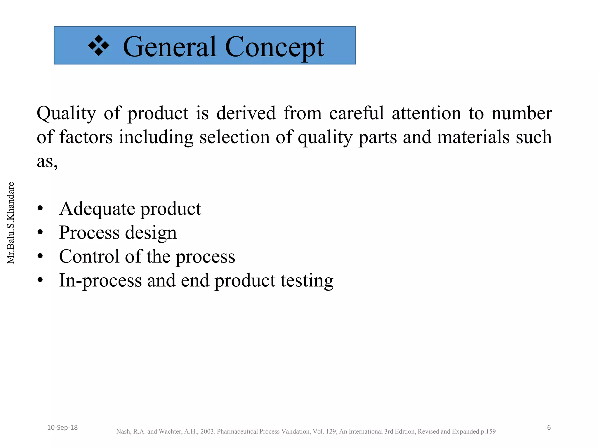 Mr.Balu.S.Khandare
 General Concept
Quality of product is derived from careful attention to number
of factors including selection of quality parts and materials such
as,
• Adequate product
• Process design
• Control of the process
• In-process and end product testing
Nash, R.A. and Wachter, A.H., 2003. Pharmaceutical Process Validation, Vol. 129, An International 3rd Edition, Revised and Expanded.p.159
610-Sep-18
 