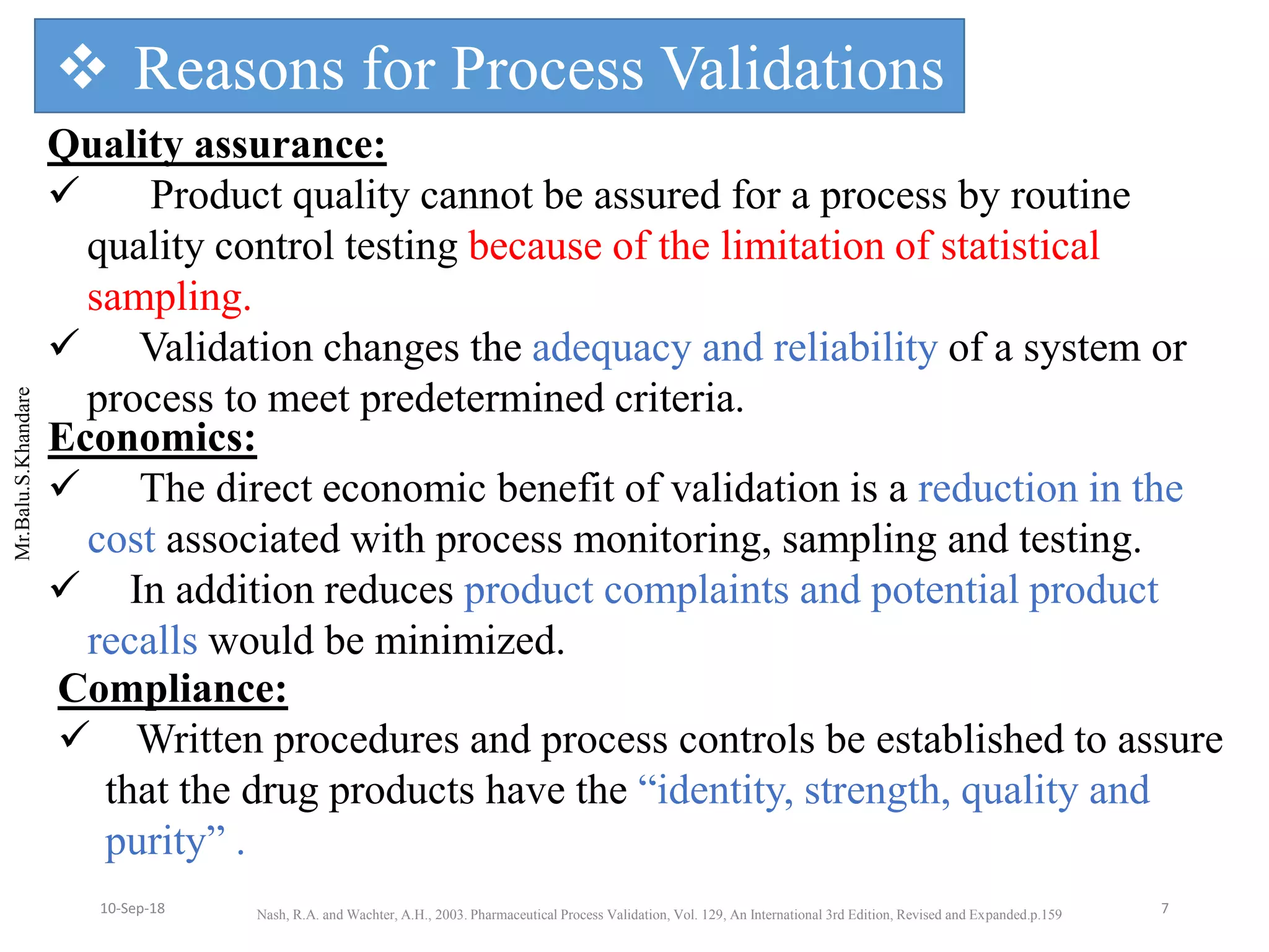 Mr.Balu.S.Khandare
Quality assurance:
 Product quality cannot be assured for a process by routine
quality control testing because of the limitation of statistical
sampling.
 Validation changes the adequacy and reliability of a system or
process to meet predetermined criteria.
Economics:
 The direct economic benefit of validation is a reduction in the
cost associated with process monitoring, sampling and testing.
 In addition reduces product complaints and potential product
recalls would be minimized.
Compliance:
 Written procedures and process controls be established to assure
that the drug products have the “identity, strength, quality and
purity” .
 Reasons for Process Validations
Nash, R.A. and Wachter, A.H., 2003. Pharmaceutical Process Validation, Vol. 129, An International 3rd Edition, Revised and Expanded.p.159 710-Sep-18
 