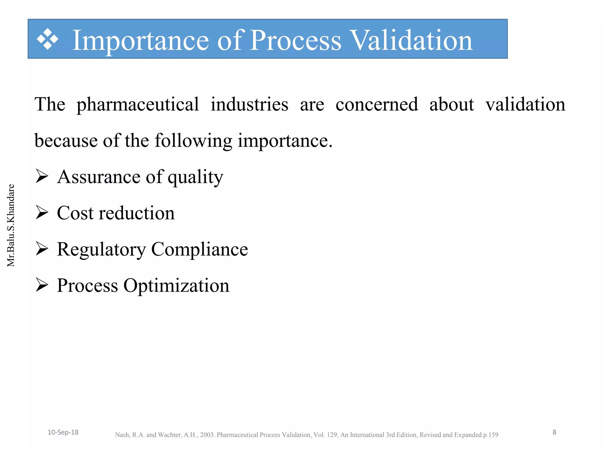 Mr.Balu.S.Khandare
 Importance of Process Validation
The pharmaceutical industries are concerned about validation
because of the following importance.
 Assurance of quality
 Cost reduction
 Regulatory Compliance
 Process Optimization
Nash, R.A. and Wachter, A.H., 2003. Pharmaceutical Process Validation, Vol. 129, An International 3rd Edition, Revised and Expanded.p.159 810-Sep-18
 