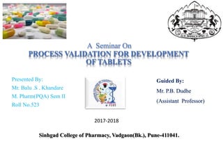 A Seminar On
PROCESS VALIDATION FOR DEVELOPMENT
OF TABLETS
Presented By:
Mr. Balu .S . Khandare
M. Pharm(PQA) Sem II
Roll No.523
Guided By:
Mr. P.B. Dudhe
(Assistant Professor)
Sinhgad College of Pharmacy, Vadgaon(Bk.), Pune-411041.
2017-2018
 