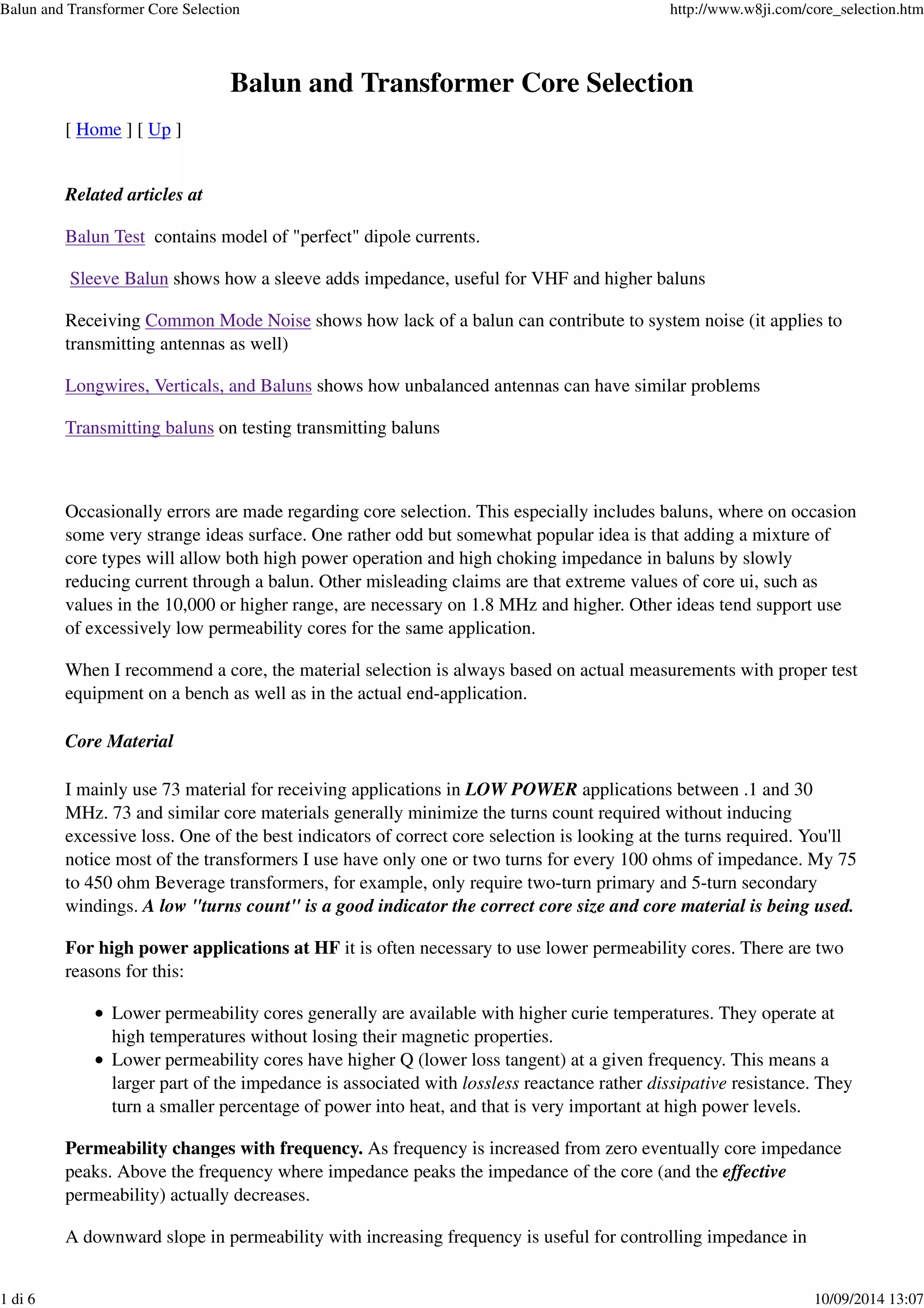 Balun and Transformer Core Selection
[ Home ] [ Up ]
Related articles at
Balun Test contains model of "perfect" dipole currents.
Sleeve Balun shows how a sleeve adds impedance, useful for VHF and higher baluns
Receiving Common Mode Noise shows how lack of a balun can contribute to system noise (it applies to
transmitting antennas as well)
Longwires, Verticals, and Baluns shows how unbalanced antennas can have similar problems
Transmitting baluns on testing transmitting baluns
Occasionally errors are made regarding core selection. This especially includes baluns, where on occasion
some very strange ideas surface. One rather odd but somewhat popular idea is that adding a mixture of
core types will allow both high power operation and high choking impedance in baluns by slowly
reducing current through a balun. Other misleading claims are that extreme values of core ui, such as
values in the 10,000 or higher range, are necessary on 1.8 MHz and higher. Other ideas tend support use
of excessively low permeability cores for the same application.
When I recommend a core, the material selection is always based on actual measurements with proper test
equipment on a bench as well as in the actual end-application.
Core Material
I mainly use 73 material for receiving applications in LOW POWER applications between .1 and 30
MHz. 73 and similar core materials generally minimize the turns count required without inducing
excessive loss. One of the best indicators of correct core selection is looking at the turns required. You'll
notice most of the transformers I use have only one or two turns for every 100 ohms of impedance. My 75
to 450 ohm Beverage transformers, for example, only require two-turn primary and 5-turn secondary
windings. A low "turns count" is a good indicator the correct core size and core material is being used.
For high power applications at HF it is often necessary to use lower permeability cores. There are two
reasons for this:
Lower permeability cores generally are available with higher curie temperatures. They operate at
high temperatures without losing their magnetic properties.
Lower permeability cores have higher Q (lower loss tangent) at a given frequency. This means a
larger part of the impedance is associated with lossless reactance rather dissipative resistance. They
turn a smaller percentage of power into heat, and that is very important at high power levels.
Permeability changes with frequency. As frequency is increased from zero eventually core impedance
peaks. Above the frequency where impedance peaks the impedance of the core (and the effective
permeability) actually decreases.
A downward slope in permeability with increasing frequency is useful for controlling impedance in
Balun and Transformer Core Selection http://www.w8ji.com/core_selection.htm
1 di 6 10/09/2014 13:07
 
