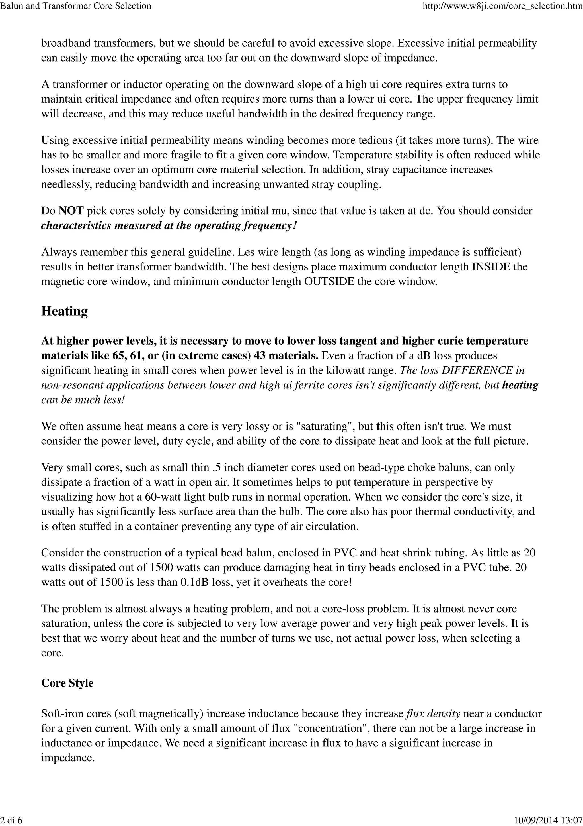 broadband transformers, but we should be careful to avoid excessive slope. Excessive initial permeability
can easily move the operating area too far out on the downward slope of impedance.
A transformer or inductor operating on the downward slope of a high ui core requires extra turns to
maintain critical impedance and often requires more turns than a lower ui core. The upper frequency limit
will decrease, and this may reduce useful bandwidth in the desired frequency range.
Using excessive initial permeability means winding becomes more tedious (it takes more turns). The wire
has to be smaller and more fragile to fit a given core window. Temperature stability is often reduced while
losses increase over an optimum core material selection. In addition, stray capacitance increases
needlessly, reducing bandwidth and increasing unwanted stray coupling.
Do NOT pick cores solely by considering initial mu, since that value is taken at dc. You should consider
characteristics measured at the operating frequency!
Always remember this general guideline. Les wire length (as long as winding impedance is sufficient)
results in better transformer bandwidth. The best designs place maximum conductor length INSIDE the
magnetic core window, and minimum conductor length OUTSIDE the core window.
Heating
At higher power levels, it is necessary to move to lower loss tangent and higher curie temperature
materials like 65, 61, or (in extreme cases) 43 materials. Even a fraction of a dB loss produces
significant heating in small cores when power level is in the kilowatt range. The loss DIFFERENCE in
non-resonant applications between lower and high ui ferrite cores isn't significantly different, but heating
can be much less!
We often assume heat means a core is very lossy or is "saturating", but this often isn't true. We must
consider the power level, duty cycle, and ability of the core to dissipate heat and look at the full picture.
Very small cores, such as small thin .5 inch diameter cores used on bead-type choke baluns, can only
dissipate a fraction of a watt in open air. It sometimes helps to put temperature in perspective by
visualizing how hot a 60-watt light bulb runs in normal operation. When we consider the core's size, it
usually has significantly less surface area than the bulb. The core also has poor thermal conductivity, and
is often stuffed in a container preventing any type of air circulation.
Consider the construction of a typical bead balun, enclosed in PVC and heat shrink tubing. As little as 20
watts dissipated out of 1500 watts can produce damaging heat in tiny beads enclosed in a PVC tube. 20
watts out of 1500 is less than 0.1dB loss, yet it overheats the core!
The problem is almost always a heating problem, and not a core-loss problem. It is almost never core
saturation, unless the core is subjected to very low average power and very high peak power levels. It is
best that we worry about heat and the number of turns we use, not actual power loss, when selecting a
core.
Core Style
Soft-iron cores (soft magnetically) increase inductance because they increase flux density near a conductor
for a given current. With only a small amount of flux "concentration", there can not be a large increase in
inductance or impedance. We need a significant increase in flux to have a significant increase in
impedance.
Balun and Transformer Core Selection http://www.w8ji.com/core_selection.htm
2 di 6 10/09/2014 13:07
 
