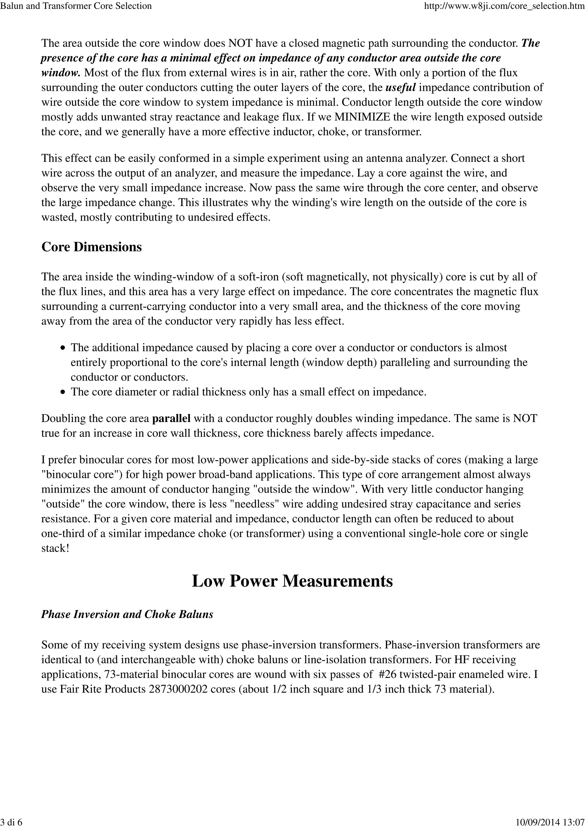 The area outside the core window does NOT have a closed magnetic path surrounding the conductor. The
presence of the core has a minimal effect on impedance of any conductor area outside the core
window. Most of the flux from external wires is in air, rather the core. With only a portion of the flux
surrounding the outer conductors cutting the outer layers of the core, the useful impedance contribution of
wire outside the core window to system impedance is minimal. Conductor length outside the core window
mostly adds unwanted stray reactance and leakage flux. If we MINIMIZE the wire length exposed outside
the core, and we generally have a more effective inductor, choke, or transformer.
This effect can be easily conformed in a simple experiment using an antenna analyzer. Connect a short
wire across the output of an analyzer, and measure the impedance. Lay a core against the wire, and
observe the very small impedance increase. Now pass the same wire through the core center, and observe
the large impedance change. This illustrates why the winding's wire length on the outside of the core is
wasted, mostly contributing to undesired effects.
Core Dimensions
The area inside the winding-window of a soft-iron (soft magnetically, not physically) core is cut by all of
the flux lines, and this area has a very large effect on impedance. The core concentrates the magnetic flux
surrounding a current-carrying conductor into a very small area, and the thickness of the core moving
away from the area of the conductor very rapidly has less effect.
The additional impedance caused by placing a core over a conductor or conductors is almost
entirely proportional to the core's internal length (window depth) paralleling and surrounding the
conductor or conductors.
The core diameter or radial thickness only has a small effect on impedance.
Doubling the core area parallel with a conductor roughly doubles winding impedance. The same is NOT
true for an increase in core wall thickness, core thickness barely affects impedance.
I prefer binocular cores for most low-power applications and side-by-side stacks of cores (making a large
"binocular core") for high power broad-band applications. This type of core arrangement almost always
minimizes the amount of conductor hanging "outside the window". With very little conductor hanging
"outside" the core window, there is less "needless" wire adding undesired stray capacitance and series
resistance. For a given core material and impedance, conductor length can often be reduced to about
one-third of a similar impedance choke (or transformer) using a conventional single-hole core or single
stack!
Low Power Measurements
Phase Inversion and Choke Baluns
Some of my receiving system designs use phase-inversion transformers. Phase-inversion transformers are
identical to (and interchangeable with) choke baluns or line-isolation transformers. For HF receiving
applications, 73-material binocular cores are wound with six passes of #26 twisted-pair enameled wire. I
use Fair Rite Products 2873000202 cores (about 1/2 inch square and 1/3 inch thick 73 material).
Balun and Transformer Core Selection http://www.w8ji.com/core_selection.htm
3 di 6 10/09/2014 13:07
 
