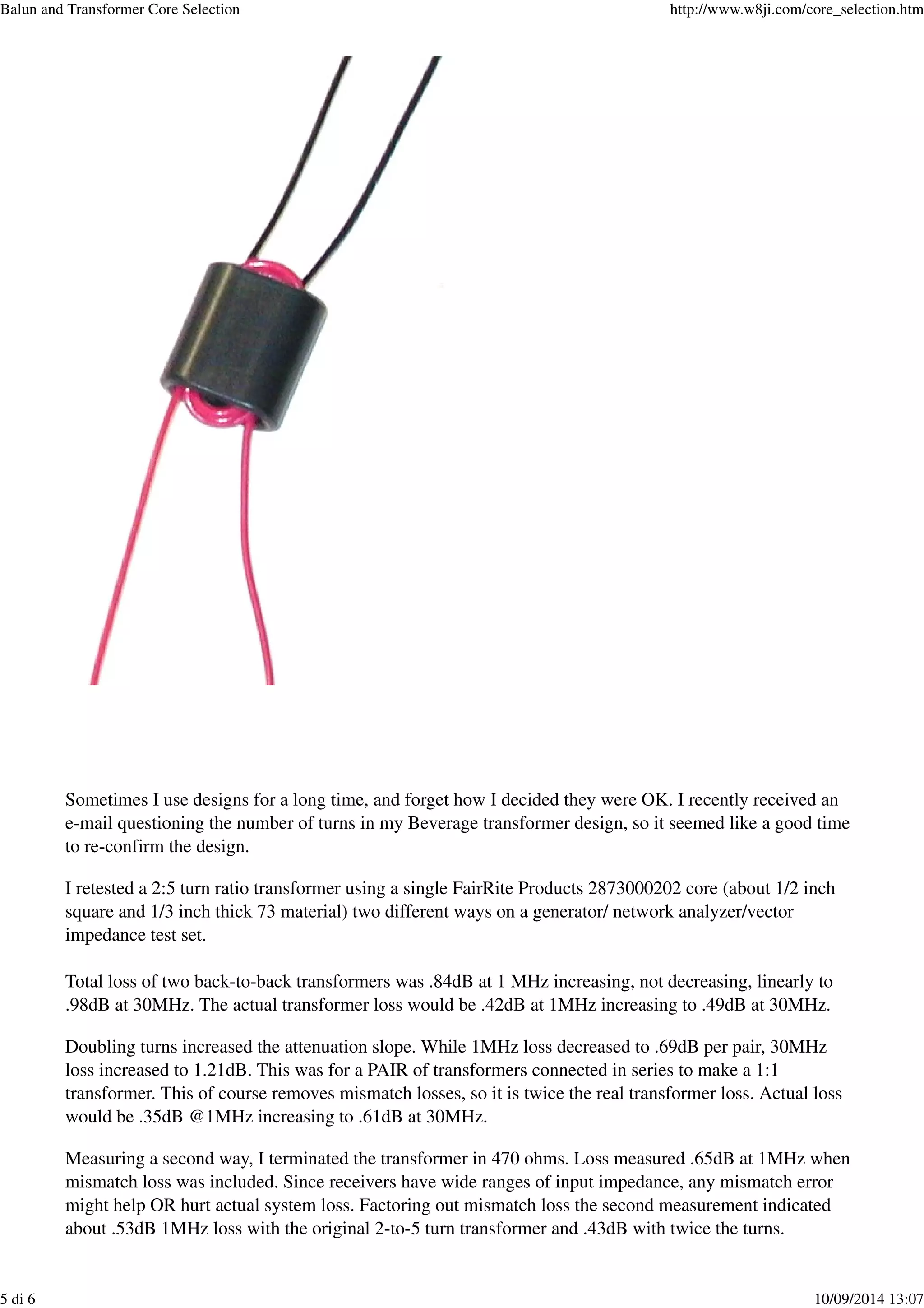 Sometimes I use designs for a long time, and forget how I decided they were OK. I recently received an
e-mail questioning the number of turns in my Beverage transformer design, so it seemed like a good time
to re-confirm the design.
I retested a 2:5 turn ratio transformer using a single FairRite Products 2873000202 core (about 1/2 inch
square and 1/3 inch thick 73 material) two different ways on a generator/ network analyzer/vector
impedance test set.
Total loss of two back-to-back transformers was .84dB at 1 MHz increasing, not decreasing, linearly to
.98dB at 30MHz. The actual transformer loss would be .42dB at 1MHz increasing to .49dB at 30MHz.
Doubling turns increased the attenuation slope. While 1MHz loss decreased to .69dB per pair, 30MHz
loss increased to 1.21dB. This was for a PAIR of transformers connected in series to make a 1:1
transformer. This of course removes mismatch losses, so it is twice the real transformer loss. Actual loss
would be .35dB @1MHz increasing to .61dB at 30MHz.
Measuring a second way, I terminated the transformer in 470 ohms. Loss measured .65dB at 1MHz when
mismatch loss was included. Since receivers have wide ranges of input impedance, any mismatch error
might help OR hurt actual system loss. Factoring out mismatch loss the second measurement indicated
about .53dB 1MHz loss with the original 2-to-5 turn transformer and .43dB with twice the turns.
Balun and Transformer Core Selection http://www.w8ji.com/core_selection.htm
5 di 6 10/09/2014 13:07
 