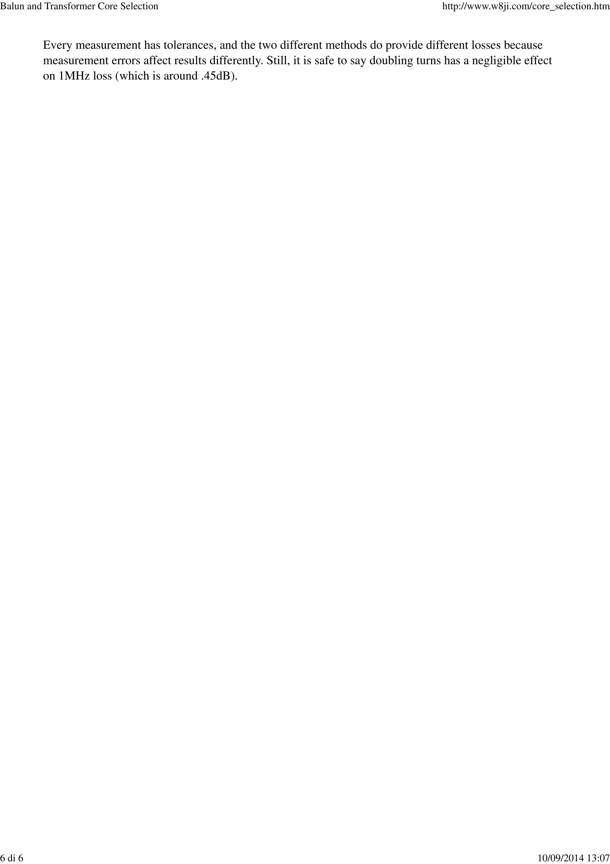 Every measurement has tolerances, and the two different methods do provide different losses because
measurement errors affect results differently. Still, it is safe to say doubling turns has a negligible effect
on 1MHz loss (which is around .45dB).
Balun and Transformer Core Selection http://www.w8ji.com/core_selection.htm
6 di 6 10/09/2014 13:07
 