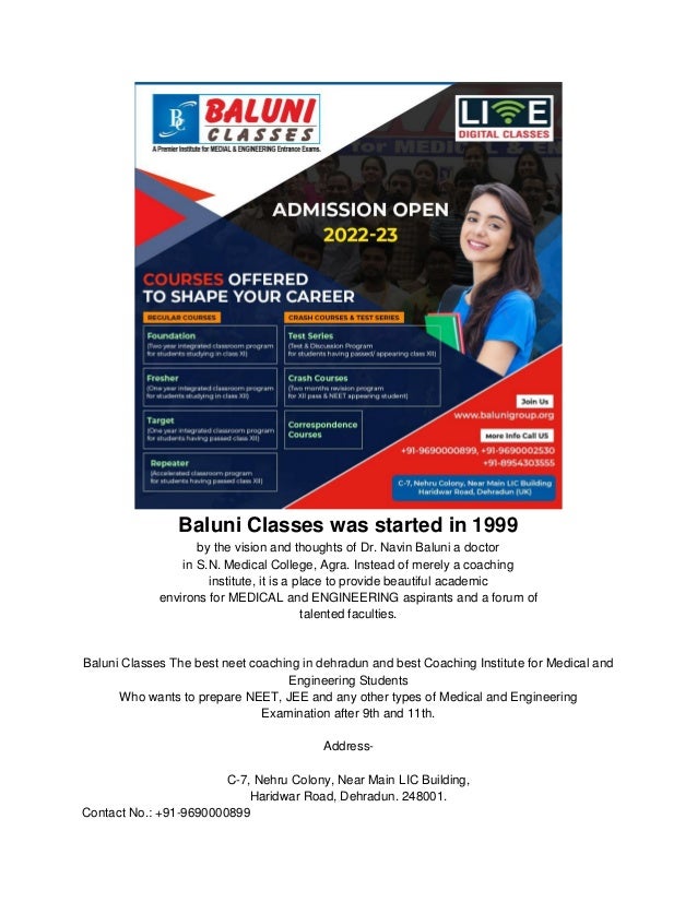 Baluni Classes was started in 1999
by the vision and thoughts of Dr. Navin Baluni a doctor
in S.N. Medical College, Agra. Instead of merely a coaching
institute, it is a place to provide beautiful academic
environs for MEDICAL and ENGINEERING aspirants and a forum of
talented faculties.
Baluni Classes The best neet coaching in dehradun and best Coaching Institute for Medical and
Engineering Students
Who wants to prepare NEET, JEE and any other types of Medical and Engineering
Examination after 9th and 11th.
Address-
C-7, Nehru Colony, Near Main LIC Building,
Haridwar Road, Dehradun. 248001.
Contact No.: +91-9690000899
 