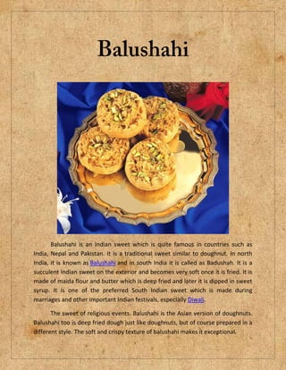 Balushahi is an Indian sweet which is quite famous in countries such as
India, Nepal and Pakistan. It is a traditional sweet similar to doughnut. In north
India, it is known as Balushahi and in south India it is called as Badushah. It is a
succulent Indian sweet on the exterior and becomes very soft once it is fried. It is
made of maida flour and butter which is deep fried and later it is dipped in sweet
syrup. It is one of the preferred South Indian sweet which is made during
marriages and other important Indian festivals, especially Diwali.
The sweet of religious events. Balushahi is the Asian version of doughnuts.
Balushahi too is deep fried dough just like doughnuts, but of course prepared in a
different style. The soft and crispy texture of balushahi makes it exceptional.
 