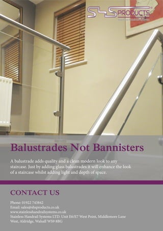 Balustrades Not Bannisters
A balustrade adds quality and a clean modern look to any
staircase. Just by adding glass balustrades it will enhance the look
of a staircase whilst adding light and depth of space.
CONTACT US
Phone: 01922 743842
Email: sales@shsproducts.co.uk
www.stainlesshandrailsystems.co.uk
Stainless Handrail Systems LTD. Unit E6/E7 West Point, Middlemore Lane
West, Aldridge, Walsall WS9 8BG
 