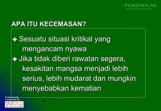 (1)   PENGENALAN
                                            PERTOLONGAN CEMAS




      APA ITU KECEMASAN?

        Sesuatu situasi kritikal yang
          mengancam nyawa
        Jika tidak diberi rawatan segera,
          kesakitan mangsa menjadi lebih
          serius, lebih mudarat dan mungkin
          menyebabkan kematian
Professionally
coordinates by:
 