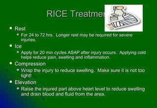 RICE Treatment
   Rest
       For 24 to 72 hrs. Longer rest may be required for severe
        injuries.
   Ice
       Apply for 20 min cycles ASAP after injury occurs. Applying cold
        helps reduce pain, swelling and inflammation.
   Compression
     Wrap       the injury to reduce swelling. Make sure it is not too
        tight!
   Elevation
     Raise   the injured part above heart level to reduce swelling
        and drain blood and fluid from the area.
 