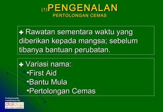 (1)   PENGENALAN
                         PERTOLONGAN CEMAS



              Rawatan sementara waktu yang
             diberikan kepada mangsa; sebelum
             tibanya bantuan perubatan.
              Variasi nama:
               •First Aid
               •Bantu Mula
               •Pertolongan Cemas
Professionally
coordinates by:
 