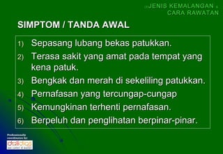(5)   JENIS KEMALANGAN &
                                                       CARA RAWATAN

       SIMPTOM / TANDA AWAL
       1)         Sepasang lubang bekas patukkan.
       2)         Terasa sakit yang amat pada tempat yang
                  kena patuk.
       3)         Bengkak dan merah di sekeliling patukkan.
       4)         Pernafasan yang tercungap-cungap
       5)         Kemungkinan terhenti pernafasan.
       6)         Berpeluh dan penglihatan berpinar-pinar.
Professionally
coordinates by:
 