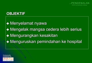(1)   PENGENALAN
                                          PERTOLONGAN CEMAS




      OBJEKTIF

       Menyelamat nyawa
       Mengelak mangsa cedera lebih serius
       Mengurangkan kesakitan
       Menguruskan pemindahan ke hospital

Professionally
coordinates by:
 