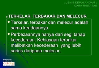 (5)   JENIS KEMALANGAN &
                                           CARA RAWATAN



    5.  TERKELAR, TERBAKAR DAN MELECUR
      Terkelar, terbakar dan melecur adalah
       sama keadaannya.
      Perbezaannya hanya dari segi tahap
       kecederaan. Kebiasaan terbakar
       melibatkan kecederaan yang lebih
       serius daripada melecur.
Professionally
coordinates by:
 