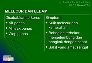 (5)   JENIS KEMALANGAN &
                                            CARA RAWATAN

   MELECUR DAN LEBAM
    Disebabkan terkena:   Simptom:
     Air panas            Kulit melecur dan
     Minyak panas          kemerahan
     Wap panas            Bahagian terbakar
                            mengelembung dan
                            bengkak dengan cepat
                           Sakit yang amat sangat

Professionally
coordinates by:
 