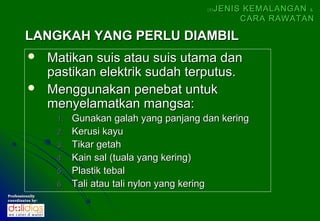 (5)   JENIS KEMALANGAN &
                                                               CARA RAWATAN

        LANGKAH YANG PERLU DIAMBIL
                 Matikan suis atau suis utama dan
                  pastikan elektrik sudah terputus.
                 Menggunakan penebat untuk
                  menyelamatkan mangsa:
                   1.   Gunakan galah yang panjang dan kering
                   2.   Kerusi kayu
                   3.   Tikar getah
                   4.   Kain sal (tuala yang kering)
                   5.   Plastik tebal
                   6.   Tali atau tali nylon yang kering
Professionally
coordinates by:
 
