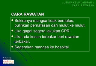 (5)   JENIS KEMALANGAN &
                                                    CARA RAWATAN


             CARA RAWATAN
              Sekiranya  mangsa tidak bernafas,
               pulihkan pernafasan dari mulut ke mulut.
              Jika gagal segera lakukan CPR.
              Jika ada kesan terbakar beri rawatan
               terbakar.
              Segerakan mangsa ke hospital.


Professionally
coordinates by:
 