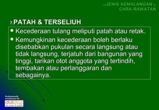 (5)   JENIS KEMALANGAN &
                                               CARA RAWATAN


     PATAH & TERSELIUH
    7.
     Kecederaan tulang meliputi patah atau retak .
     Kemungkinan kecederaan boleh berlaku
      disebabkan pukulan secara langsung atau
      tidak langsung, terjatuh dari bangunan yang
      tinggi, tarikan otot anggota yang tertindih,
      tembakan atau perlanggaran dan
      sebagainya.


Professionally
coordinates by:
 