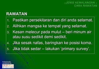 (5)   JENIS KEMALANGAN &
                                                CARA RAWATAN


      RAWATAN
      1. Pastikan persekitaran dan diri anda selamat.
      2. Alihkan mangsa ke tempat yang selamat.
      3. Kesan melecur pada mulut – beri minum air
         atau susu sedikit demi sedikit.
      4. Jika sesak nafas, baringkan ke posisi koma.
      5. Jika tidak sedar – lakukan ‘primary survey’.


Professionally
coordinates by:
 