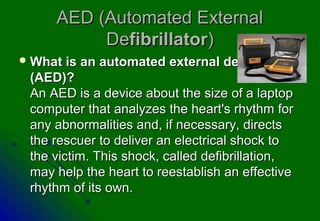 AED (Automated External
          Defibrillator)
 What  is an automated external defibrillator
 (AED)?
 An AED is a device about the size of a laptop
 computer that analyzes the heart's rhythm for
 any abnormalities and, if necessary, directs
 the rescuer to deliver an electrical shock to
 the victim. This shock, called defibrillation,
 may help the heart to reestablish an effective
 rhythm of its own.
 