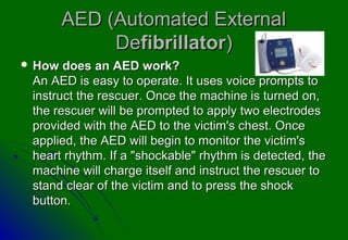 AED (Automated External
             Defibrillator)
 How  does an AED work?
 An AED is easy to operate. It uses voice prompts to
 instruct the rescuer. Once the machine is turned on,
 the rescuer will be prompted to apply two electrodes
 provided with the AED to the victim's chest. Once
 applied, the AED will begin to monitor the victim's
 heart rhythm. If a "shockable" rhythm is detected, the
 machine will charge itself and instruct the rescuer to
 stand clear of the victim and to press the shock
 button.
 